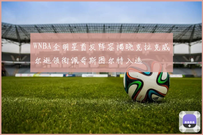 WNBA全明星首发阵容揭晓克拉克威尔逊领衔佩奇斯图尔特入选