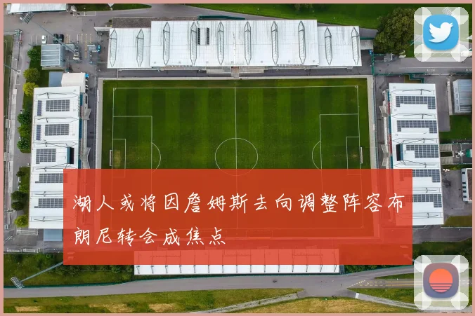 湖人或将因詹姆斯去向调整阵容布朗尼转会成焦点