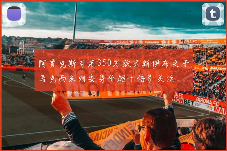 阿贾克斯可用350万欧买断伊布之子马克西米利安身价超十倍引关注