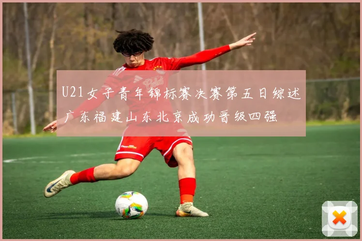 U21女子青年锦标赛决赛第五日综述广东福建山东北京成功晋级四强