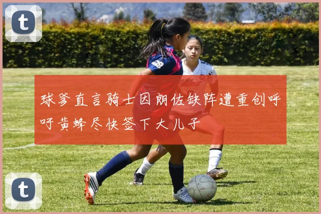 球爹直言骑士因朗佐缺阵遭重创呼吁黄蜂尽快签下大儿子