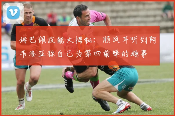 姆巴佩技能大揭秘：顺风耳听到阿韦洛亚称自己为第四前锋的趣事
