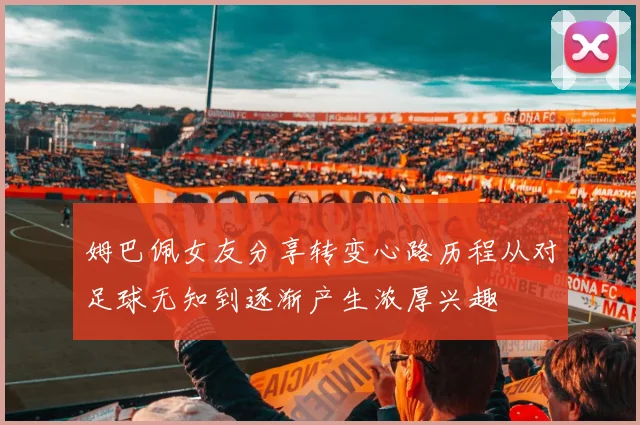 姆巴佩女友分享转变心路历程从对足球无知到逐渐产生浓厚兴趣