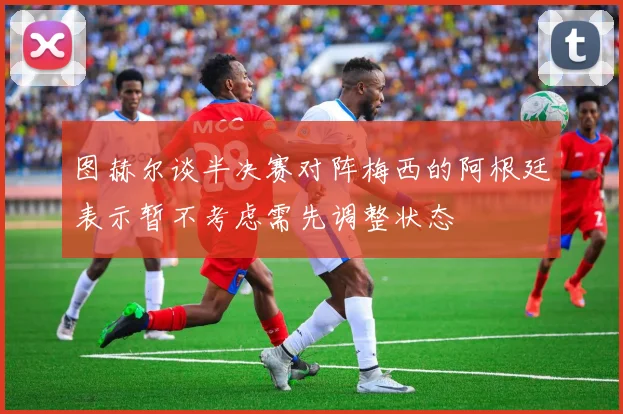 图赫尔谈半决赛对阵梅西的阿根廷表示暂不考虑需先调整状态