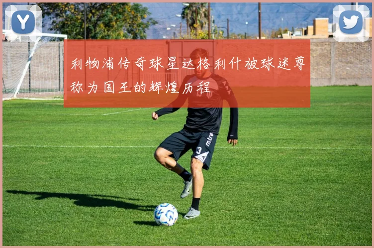 利物浦传奇球星达格利什被球迷尊称为国王的辉煌历程