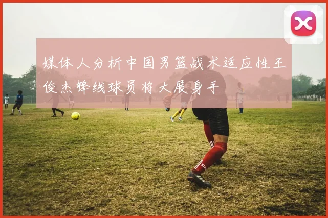 媒体人分析中国男篮战术适应性王俊杰锋线球员将大展身手