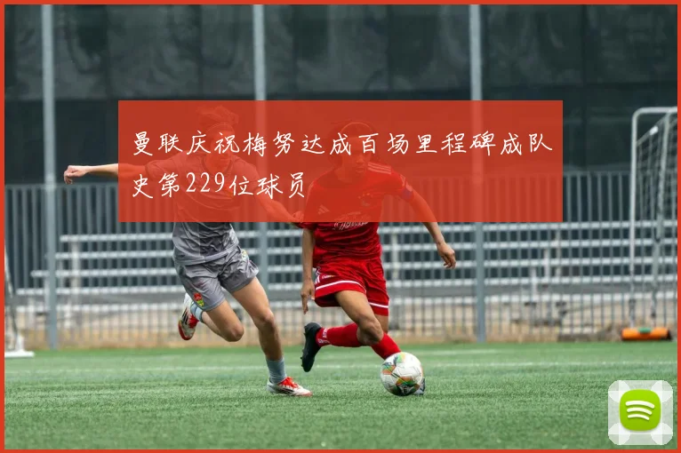 曼联庆祝梅努达成百场里程碑成队史第229位球员